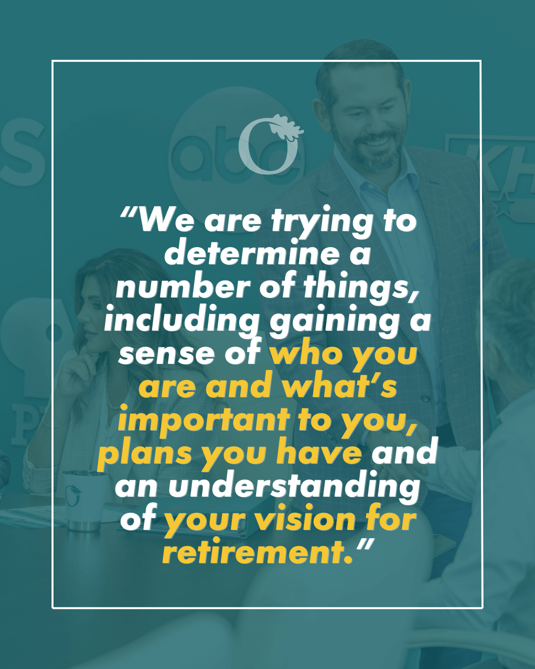 We are trying to determine a number of things, including gaining a sense of who you are and what’s important to you, plans you have and an understanding of your vision for retirement.