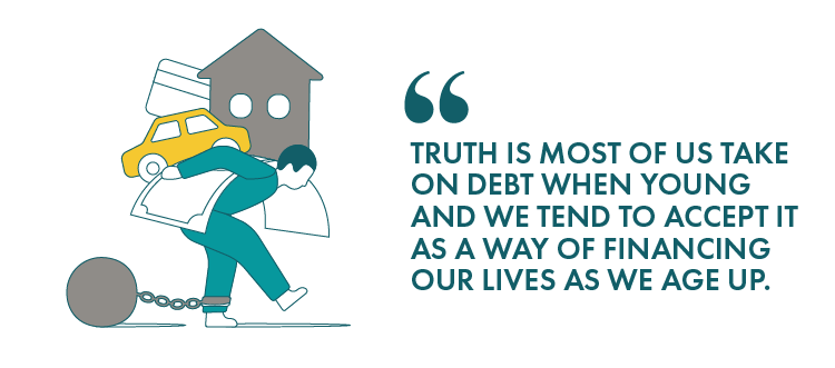 Truth is most of us take on debt when young and we tend to accept it as a way of financing our lives as we age up.