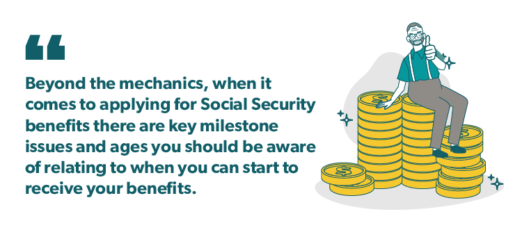 "Beyond the mechanics, when it comes to applying for Social Security benefits there are key milestone issues and ages you should be aware of relating to when you can start to receive your benefits." Quote graphic